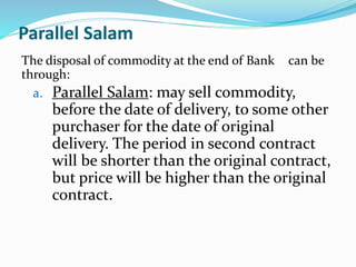 Parallel Salam
The disposal of commodity at the end of Bank can be
through:
a. Parallel Salam: may sell commodity,
before the date of delivery, to some other
purchaser for the date of original
delivery. The period in second contract
will be shorter than the original contract,
but price will be higher than the original
contract.
 