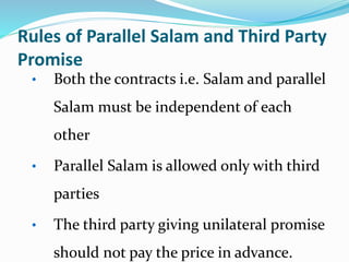 Rules of Parallel Salam and Third Party
Promise
• Both the contracts i.e. Salam and parallel
Salam must be independent of each
other
• Parallel Salam is allowed only with third
parties
• The third party giving unilateral promise
should not pay the price in advance.
 