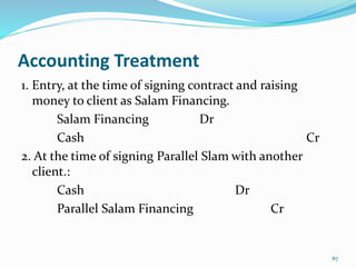 Accounting Treatment
1. Entry, at the time of signing contract and raising
money to client as Salam Financing.
Salam Financing Dr
Cash Cr
2. At the time of signing Parallel Slam with another
client.:
Cash Dr
Parallel Salam Financing Cr
67
 