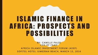 ISLAMIC FINANCE IN
AFRICA: PROSPECTS AND
POSSIBILITIES
B Y : C A M I L L E P A L D I
C E O O F F A A I F
A F R I C A I S L A M I C I N V E S T M E N T F O R U M ( A I I E F )
S O F I T E L H O T E L J U M E I R A H B E A C H , M A R C H 1 5 , 2 0 1 6
 