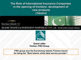 The Role of International Insurance CompaniesThe Role of International Insurance Companies
in the opening of frontiers: development ofin the opening of frontiers: development of
new productsnew products
(Takaful)(Takaful)
Sohail JafferSohail Jaffer
Partner, FWU GroupPartner, FWU Group
FWU group won the Euromoney Islamic Finance Award
for being the "Best Islamic white label service provider“.
 