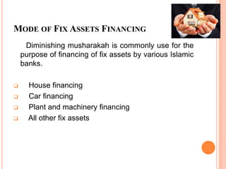 MODE OF FIX ASSETS FINANCING
Diminishing musharakah is commonly use for the
purpose of financing of fix assets by various Islamic
banks.
 House financing
 Car financing
 Plant and machinery financing
 All other fix assets
 