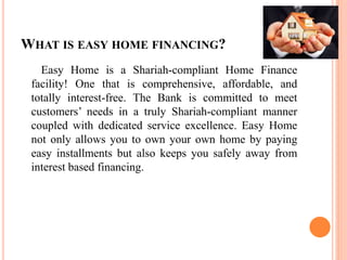 WHAT IS EASY HOME FINANCING?
Easy Home is a Shariah-compliant Home Finance
facility! One that is comprehensive, affordable, and
totally interest-free. The Bank is committed to meet
customers’ needs in a truly Shariah-compliant manner
coupled with dedicated service excellence. Easy Home
not only allows you to own your own home by paying
easy installments but also keeps you safely away from
interest based financing.
 