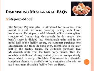 DIMINISHING MUSHARAKAH FAQS
Step-up-Model
The Step-up Payment plan is introduced for customers who
intend to avail maximum financing facility with lower
installments. The step up model is based on Shariah-compliant
structure of Diminishing Musharakah. In this model, the
bank’s share is divided into Musharakah units and in the
initial half of the facility tenure, the customer purchases one
Musharakah unit from the bank every month and in the later
half of the facility tenure, the customer purchases two
Musharakah units from the bank every month. Thus the
monthly installment during initial years is comparatively
lower which is easily affordable. This model is a Shariah-
compliant alternative available to the customers who wish to
avail maximum financing facility from the Bank.
 