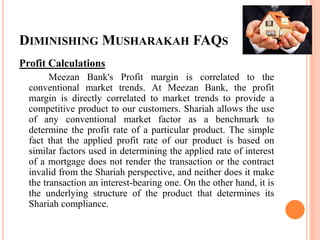 DIMINISHING MUSHARAKAH FAQS
Profit Calculations
Meezan Bank's Profit margin is correlated to the
conventional market trends. At Meezan Bank, the profit
margin is directly correlated to market trends to provide a
competitive product to our customers. Shariah allows the use
of any conventional market factor as a benchmark to
determine the profit rate of a particular product. The simple
fact that the applied profit rate of our product is based on
similar factors used in determining the applied rate of interest
of a mortgage does not render the transaction or the contract
invalid from the Shariah perspective, and neither does it make
the transaction an interest-bearing one. On the other hand, it is
the underlying structure of the product that determines its
Shariah compliance.
 