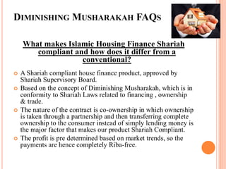 DIMINISHING MUSHARAKAH FAQS
What makes Islamic Housing Finance Shariah
compliant and how does it differ from a
conventional?
 A Shariah compliant house finance product, approved by
Shariah Supervisory Board.
 Based on the concept of Diminishing Musharakah, which is in
conformity to Shariah Laws related to financing , ownership
& trade.
 The nature of the contract is co-ownership in which ownership
is taken through a partnership and then transferring complete
ownership to the consumer instead of simply lending money is
the major factor that makes our product Shariah Compliant.
 The profit is pre determined based on market trends, so the
payments are hence completely Riba-free.
 