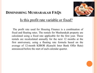 DIMINISHING MUSHARAKAH FAQS
Is this profit rate variable or fixed?
The profit rate used for Housing Finance is a combination of
fixed and floating rates. The rentals for Musharakah property are
calculated using a fixed rate applicable for the first year. These
rentals are recalculated annually for the next 12 months at the
first anniversary, using a floating rate formula based on the
average of 12-month KIBOR (Karachi Inter Bank Offer Rate)
announced before the start of each calendar quarter.
 