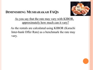 DIMINISHING MUSHARAKAH FAQS
As you say that the rate may vary with KIBOR,
approximately how much can it vary?
As the rentals are calculated using KIBOR (Karachi
Inter-bank Offer Rate) as a benchmark the rate may
vary.
 