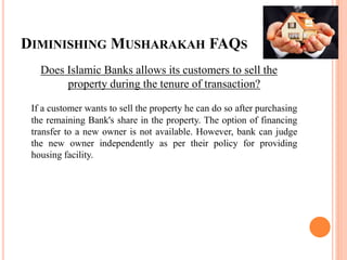 DIMINISHING MUSHARAKAH FAQS
Does Islamic Banks allows its customers to sell the
property during the tenure of transaction?
If a customer wants to sell the property he can do so after purchasing
the remaining Bank's share in the property. The option of financing
transfer to a new owner is not available. However, bank can judge
the new owner independently as per their policy for providing
housing facility.
 