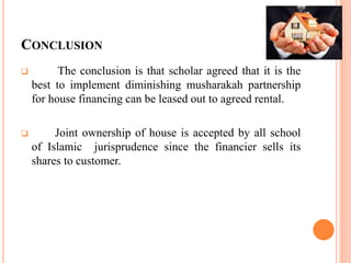 CONCLUSION
 The conclusion is that scholar agreed that it is the
best to implement diminishing musharakah partnership
for house financing can be leased out to agreed rental.
 Joint ownership of house is accepted by all school
of Islamic jurisprudence since the financier sells its
shares to customer.
 
