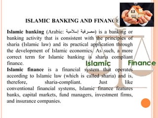 ISLAMIC BANKING AND FINANCE
Islamic banking (Arabic: ‫مصرفية‬‫إسالمية‬ ) is a banking or
banking activity that is consistent with the principles of
sharia (Islamic law) and its practical application through
the development of Islamic economics. As such, a more
correct term for Islamic banking is sharia compliant
finance.
Islamic finance is a financial system that operates
according to Islamic law (which is called sharia) and is,
therefore, sharia-compliant. Just like
conventional financial systems, Islamic finance features
banks, capital markets, fund managers, investment firms,
and insurance companies.
 