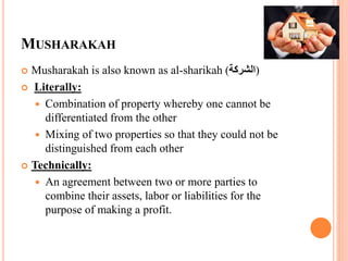 MUSHARAKAH
 Musharakah is also known as al-sharikah (‫)الشركة‬
 Literally:
 Combination of property whereby one cannot be
differentiated from the other
 Mixing of two properties so that they could not be
distinguished from each other
 Technically:
 An agreement between two or more parties to
combine their assets, labor or liabilities for the
purpose of making a profit.
 