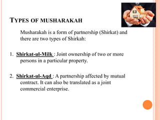 TYPES OF MUSHARAKAH
Musharakah is a form of partnership (Shirkat) and
there are two types of Shirkah:
1. Shirkat-ul-Milk : Joint ownership of two or more
persons in a particular property.
2. Shirkat-ul-Aqd : A partnership affected by mutual
contract. It can also be translated as a joint
commercial enterprise.
 
