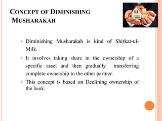 CONCEPT OF DIMINISHING
MUSHARAKAH
 Diminishing Musharakah is kind of Shirkat-ul-
Milk.
 It involves taking share in the ownership of a
specific asset and then gradually transferring
complete ownership to the other partner.
 This concept is based on Declining ownership of
the bank.
 