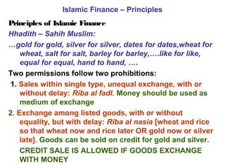 Islamic Finance – Principles
Principles of Islamic Finance
Hhadith – Sahih Muslim:
…gold for gold, silver for silver, dates for dates,wheat for
wheat, salt for salt, barley for barley,….like for like,
equal for equal, hand to hand, ….
Two permissions follow two prohibitions:
1. Sales within single type, unequal exchange, with or
without delay: Riba al fadl. Money should be used as
medium of exchange
2. Exchange among listed goods, with or without
equality, but with delay: Riba al nasia [wheat and rice
so that wheat now and rice later OR gold now or silver
late]. Goods can be sold on credit for gold and silver.
CREDIT SALE IS ALLOWED IF GOODS EXCHANGE
WITH MONEY
 