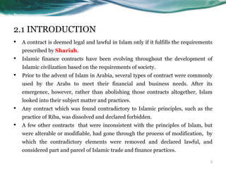 2.1 INTRODUCTION
• A contract is deemed legal and lawful in Islam only if it fulfills the requirements
prescribed by Shariah.
• Islamic finance contracts have been evolving throughout the development of
Islamic civilization based on the requirements of society.
• Prior to the advent of Islam in Arabia, several types of contract were commonly
used by the Arabs to meet their financial and business needs. After its
emergence, however, rather than abolishing those contracts altogether, Islam
looked into their subject matter and practices.
• Any contract which was found contradictory to Islamic principles, such as the
practice of Riba, was dissolved and declared forbidden.
• A few other contracts that were inconsistent with the principles of Islam, but
were alterable or modifiable, had gone through the process of modification, by
which the contradictory elements were removed and declared lawful, and
considered part and parcel of Islamic trade and finance practices.
3
 