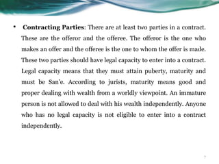 • Contracting Parties: There are at least two parties in a contract.
These are the offeror and the offeree. The offeror is the one who
makes an offer and the offeree is the one to whom the offer is made.
These two parties should have legal capacity to enter into a contract.
Legal capacity means that they must attain puberty, maturity and
must be San’e. According to jurists, maturity means good and
proper dealing with wealth from a worldly viewpoint. An immature
person is not allowed to deal with his wealth independently. Anyone
who has no legal capacity is not eligible to enter into a contract
independently.
7
 