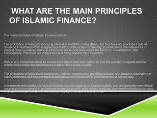 WHAT ARE THE MAIN PRINCIPLES
OF ISLAMIC FINANCE?
The main principles of Islamic Finance include:
The prohibition or taking or receiving interest at exorbitant rates (Riba), but this does not preclude a rate of
return on investment which is agreed up front by both parties contracting. In most cases, the references to
interest rates by Islamic financial institutions are to help benchmark the return on investment to offer
transparency. This does not imply interest is being used in the transaction.
Risk in any transaction must be shared between at least two parties so that the provider of capital and the
entrepreneur share the business risk in return for a share in profit.
The prohibition of speculative behaviour (Gharar), meaning that gambling (Maysir) and extreme uncertainty or
risk is prohibited and thus contractual obligations and disclosure of information are a sacred duty.

Investments that violate the rules of Shariah, advised against by Shariah boards, and are generally non-ethical
meaning that investment in businesses related to alcohol, pork related products, conventional financial services,
entertainment (gambling and casinos, pornography, weapons and defense.

 