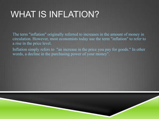 WHAT IS INFLATION?
The term "inflation" originally referred to increases in the amount of money in
circulation. However, most economists today use the term "inflation" to refer to
a rise in the price level.
Inflation simply refers to "an increase in the price you pay for goods." In other
words, a decline in the purchasing power of your money".

 