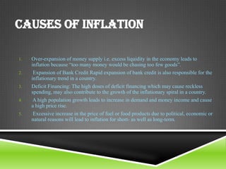 CAUSES OF INFLATION
1.

2.
3.
4.
5.

Over-expansion of money supply i.e. excess liquidity in the economy leads to
inflation because “too many money would be chasing too few goods”.
Expansion of Bank Credit Rapid expansion of bank credit is also responsible for the
inflationary trend in a country.
Deficit Financing: The high doses of deficit financing which may cause reckless
spending, may also contribute to the growth of the inflationary spiral in a country.
A high population growth leads to increase in demand and money income and cause
a high price rise.
Excessive increase in the price of fuel or food products due to political, economic or
natural reasons will lead to inflation for short- as well as long-term.

 