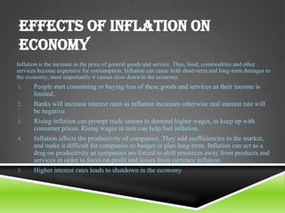 EFFECTS OF INFLATION ON
ECONOMY
Inflation is the increase in the price of general goods and service. Thus, food, commodities and other
services become expensive for consumption. Inflation can cause both short-term and long-term damages to
the economy; most importantly it causes slow down in the economy.
1.
2.
3.
4.

5.

People start consuming or buying less of these goods and services as their income is
limited..
Banks will increase interest rates as inflation increases otherwise real interest rate will
be negative.
Rising inflation can prompt trade unions to demand higher wages, to keep up with
consumer prices. Rising wages in turn can help fuel inflation.
Inflation affects the productivity of companies. They add inefficiencies in the market,
and make it difficult for companies to budget or plan long-term. Inflation can act as a
drag on productivity as companies are forced to shift resources away from products and
services in order to focus on profit and losses from currency inflation.
Higher interest rates leads to shutdown in the economy

 