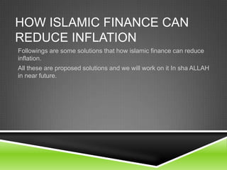 HOW ISLAMIC FINANCE CAN
REDUCE INFLATION
Followings are some solutions that how islamic finance can reduce
inflation.
All these are proposed solutions and we will work on it In sha ALLAH
in near future.

 