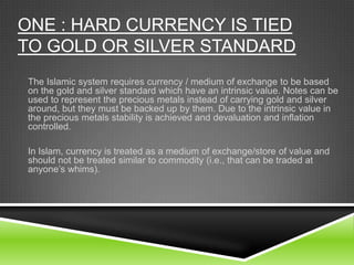 ONE : HARD CURRENCY IS TIED
TO GOLD OR SILVER STANDARD
The Islamic system requires currency / medium of exchange to be based
on the gold and silver standard which have an intrinsic value. Notes can be
used to represent the precious metals instead of carrying gold and silver
around, but they must be backed up by them. Due to the intrinsic value in
the precious metals stability is achieved and devaluation and inflation
controlled.

In Islam, currency is treated as a medium of exchange/store of value and
should not be treated similar to commodity (i.e., that can be traded at
anyone’s whims).

 