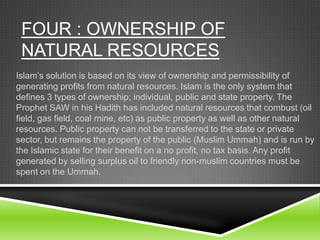 FOUR : OWNERSHIP OF
NATURAL RESOURCES
Islam’s solution is based on its view of ownership and permissibility of
generating profits from natural resources. Islam is the only system that
defines 3 types of ownership; individual, public and state property. The
Prophet SAW in his Hadith has included natural resources that combust (oil
field, gas field, coal mine, etc) as public property as well as other natural
resources. Public property can not be transferred to the state or private
sector, but remains the property of the public (Muslim Ummah) and is run by
the Islamic state for their benefit on a no profit, no tax basis. Any profit
generated by selling surplus oil to friendly non-muslim countries must be
spent on the Ummah.

 