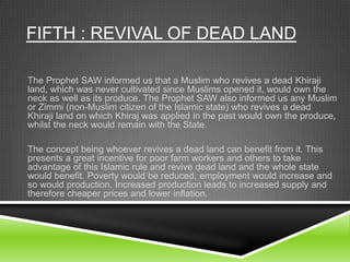 FIFTH : REVIVAL OF DEAD LAND
The Prophet SAW informed us that a Muslim who revives a dead Khiraji
land, which was never cultivated since Muslims opened it, would own the
neck as well as its produce. The Prophet SAW also informed us any Muslim
or Zimmi (non-Muslim citizen of the Islamic state) who revives a dead
Khiraji land on which Khiraj was applied in the past would own the produce,
whilst the neck would remain with the State.

The concept being whoever revives a dead land can benefit from it. This
presents a great incentive for poor farm workers and others to take
advantage of this Islamic rule and revive dead land and the whole state
would benefit. Poverty would be reduced, employment would increase and
so would production. Increased production leads to increased supply and
therefore cheaper prices and lower inflation.

 