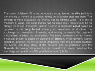 The basis of Islamic Finance denounces usury, termed as riba (which is
the lending of money at exorbitant rates) but it doesn’t stop just there. The
concept is more accurately that money has no intrinsic value – it is only a
measure of value, and since money has no value itself, there should be no
charge for its use. Therefore, Islamic Finance is said to be asset based as
opposed to currency based whereby an investment is structured on
exchange or ownership of assets, and money is simply the payment
mechanism to effect the transaction. The basic framework of an Islamic
Financial System is based on elements of Shariah, which governs Islamic
societies. Shariah, the law of Islam, originates from two principal sources:
the Quran, the Holy Book of the Muslims and its practices; and the
Sunnah, the way of life prescribed as normative in Islam, based on the
teachings and practices of Prophet Muhammad (pbuh).

 