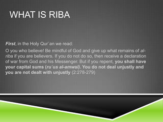 WHAT IS RIBA
First, in the Holy Qur`an we read:
O you who believe! Be mindful of God and give up what remains of alriba if you are believers. If you do not do so, then receive a declaration
of war from God and his Messenger. But if you repent, you shall have
your capital sums (ru`us al-amwal). You do not deal unjustly and
you are not dealt with unjustly (2:278-279)

 