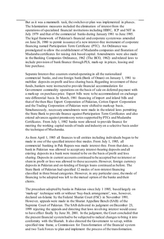 But as it was a mammoth task, the switchover plan was implemented in phases.
The Islamization measures included the elimination of interest from the
operations of specialized financial institutions including HBFC, ICP and NIT in
July 1979 and that of the commercial banks during January 1981 to June 1985.
The legal framework of Pakistan's financial and corporate systemwas amended
on June 26, 1980 to permit issuance of a new interest-free instrument of corporate
financing named Participation Term Certificate (PTC). An Ordinance was
promulgated to allow the establishment of Mudaraba companies and floatation of
Mudaraba certificates for raising risk based capital. Amendments were also made
in the Banking Companies Ordinance, 1962 (The BCO, 1962) and related laws to
include provision of bank finance through PLS, mark-up in prices, leasing and
hire purchase.
Separate Interest-free counters started operating in all the nationalized
commercial banks, and one foreign bank (Bank of Oman) on January 1, 1981 to
mobilize deposits on profit and loss sharing basis.Regarding investment of these
funds,bankers were instructed to provide financial accommodation for
Government commodity operations on the basis of sale on deferred payment with
a mark-up on purchase price. Export bills were to be accommodated on exchange
rate differential basis.In March, 1981 financing of import and inland bills and
that of the then Rice Export Corporation of Pakistan, Cotton Export Corporation
and the Trading Corporation of Pakistan were shifted to mark-up basis.
Simultaneously, necessary amendments were made in the related laws permitting
the State Bank to provide finance against Participation Term Certificates and also
extend advances against promissory notes supported by PTCs and Mudaraba
Certificates. From July 1, 1982 banks were allowed to provide finance for
meeting the working capital needs of trade and industry on a selective basis under
the technique of Musharaka.
As from April 1, 1985 all finances to all entities including individuals began to be
made in one of the specified interest-free modes. From July 1, 1985, all
commercial banking in Pak Rupees was made interest-free. From that date, no
bank in Pakistan was allowed to accept any interest-bearing deposits and all
existing deposits in a bank were treated to be on the basis of profit and loss
sharing. Deposits in current accounts continued to be accepted but no interest or
share in profit or loss was allowed to these accounts.However, foreign currency
deposits in Pakistan and on-lending of foreign loans continued as before. The
State Bank of Pakistan had specified 12 modes of non-interest financing
classified in three broad categories. However, in any particular case, the mode of
financing to be adopted was left to the mutual option of the banks and their
clients.
The procedure adopted by banks in Pakistan since July 1 1985, based largely on
‘mark-up’ technique with or without ‘buy-back arrangement’, was, however,
declared un-Islamic by the Federal Shariat Court (FSC) in November 1991.
However, appeals were made in the Shariat Appellate Bench (SAB) of the
Supreme Court of Pakistan. The SAB delivered its judgment on December 23,
1999 rejecting the appeals and directing that laws involving interest would cease
to have effect finally by June 30, 2001. In the judgment, the Court concluded that
the present financial systemhad to be subjected to radical changes to bring it into
conformity with the Shariah. It also directed the Government to set up, within
specified time frame, a Commission for Transformation of the financial system
and two Task Forces to plan and implement the process of the transformation.
 