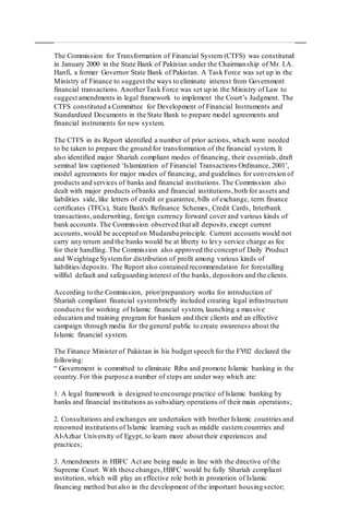 The Commission for Transformation of Financial System (CTFS) was constituted
in January 2000 in the State Bank of Pakistan under the Chairmanship of Mr. I.A.
Hanfi, a former Governor State Bank of Pakistan. A Task Force was set up in the
Ministry of Finance to suggest the ways to eliminate interest from Government
financial transactions.AnotherTask Force was set up in the Ministry of Law to
suggest amendments in legal framework to implement the Court’s Judgment. The
CTFS constituted a Committee for Development of Financial Instruments and
Standardized Documents in the State Bank to prepare model agreements and
financial instruments for new system.
The CTFS in its Report identified a number of prior actions, which were needed
to be taken to prepare the ground for transformation of the financial system. It
also identified major Shariah compliant modes of financing, their essentials,draft
seminal law captioned ‘Islamization of Financial Transactions Ordinance, 2001’,
model agreements for major modes of financing, and guidelines for conversion of
products and services of banks and financial institutions.The Commission also
dealt with major products ofbanks and financial institutions,both for assets and
liabilities side, like letters of credit or guarantee, bills of exchange, term finance
certificates (TFCs), State Bank's Refinance Schemes, Credit Cards, Interbank
transactions,underwriting, foreign currency forward cover and various kinds of
bank accounts.The Commission observed that all deposits,except current
accounts,would be accepted on Mudaraba principle. Current accounts would not
carry any return and the banks would be at liberty to levy service charge as fee
for their handling. The Commission also approved the concept of Daily Product
and Weightage Systemfor distribution of profit among various kinds of
liabilities/deposits. The Report also contained recommendation for forestalling
willful default and safeguarding interest of the banks, depositors and the clients.
According to the Commission, prior/preparatory works for introduction of
Shariah compliant financial systembriefly included creating legal infrastructure
conducive for working of Islamic financial system, launching a massive
education and training program for bankers and their clients and an effective
campaign through media for the general public to create awareness about the
Islamic financial system.
The Finance Minister of Pakistan in his budget speech for the FY02 declared the
following:
“ Government is committed to eliminate Riba and promote Islamic banking in the
country.For this purpose a number of steps are under way which are:
1. A legal framework is designed to encourage practice of Islamic banking by
banks and financial institutions as subsidiary operations of their main operations;
2. Consultations and exchanges are undertaken with brother Islamic countries and
renowned institutions of Islamic learning such as middle eastern countries and
Al-Azhar University of Egypt, to learn more about their experiences and
practices;
3. Amendments in HBFC Act are being made in line with the directive of the
Supreme Court. With these changes,HBFC would be fully Shariah compliant
institution, which will play an effective role both in promotion of Islamic
financing method but also in the development of the important housing sector;
 
