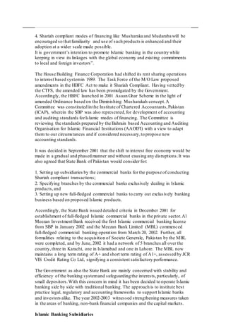 4. Shariah compliant modes of financing like Musharaka and Mudaraba will be
encouraged so that familiarity and use of such products is enhanced and their
adoption at a wider scale made possible.
It is government’s intention to promote Islamic banking in the country while
keeping in view its linkages with the global economy and existing commitments
to local and foreign investors”.
The House Building Finance Corporation had shifted its rent sharing operations
to interest based systemin 1989. The Task Force of the M/O Law proposed
amendments in the HBFC Act to make it Shariah Compliant. Having vetted by
the CTFS, the amended law has been promulgated by the Government.
Accordingly, the HBFC launched in 2001 Asaan Ghar Scheme in the light of
amended Ordinance based on the Diminishing Musharakah concept.A
Committee was constituted in the Institute of Chartered Accountants,Pakistan
(ICAP), wherein the SBP was also represented,for development of accounting
and auditing standards forIslamic modes of financing. The Committee is
reviewing the standards prepared by the Bahrain based Accounting and Auditing
Organisation for Islamic Financial Institutions (AAOIFI) with a view to adapt
them to our circumstances and if considered necessary,to propose new
accounting standards.
It was decided in September 2001 that the shift to interest free economy would be
made in a gradual and phased manner and without causing any disruptions.It was
also agreed that State Bank of Pakistan would consider for:
1. Setting up subsidiaries by the commercial banks for the purpose of conducting
Shariah compliant transactions;
2. Specifying branches by the commercial banks exclusively dealing in Islamic
products,and
3. Setting up new full-fledged commercial banks to carry out exclusively banking
business based on proposed Islamic products.
Accordingly, the State Bank issued detailed criteria in December 2001 for
establishment of full-fledged Islamic commercial banks in the private sector.Al
Meezan Investment Bank received the first Islamic commercial banking license
from SBP in January 2002 and the Meezan Bank Limited (MBL) commenced
full-fledged commercial banking operation from March 20, 2002. Further, all
formalities relating to the acquisition of Societe Generale, Pakistan by the MBL
were completed, and by June, 2002 it had a network of 5 branches all over the
country,three in Karachi, one in Islamabad and one in Lahore. The MBL now
maintains a long term rating of A+ and short term rating of A1+, assessed by JCR
VIS Credit Rating Co Ltd, signifying a consistent satisfactory performance.
The Government as also the State Bank are mainly concerned with stability and
efficiency of the banking systemand safeguarding the interests,particularly, of
small depositors.With this concern in mind it has been decided to operate Islamic
banking side by side with traditional banking. The approach is to institute best
practice legal, regulatory and accounting frameworks to support Islamic banks
and investors alike. The year 2002-2003 witnessed strengthening measures taken
in the areas of banking, non-bank financial companies and the capital markets.
Islamic Banking Subsidiaries
 