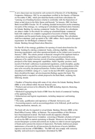 A new clause (aa) was inserted in sub-section (1) of Section 23 of the Banking
Companies Ordinance 1962 by an amendment notified in the Gazette of Pakistan
on November 4 2002, which provided that banks could form subsidiaries for
“carrying on of banking business strictly in conformity with the Injunctions of
Islam as laid down in the Holy Quran and Sunnah.” In January, 2003 the State
Bank issued BPD Circular No. 01 outlining detailed instructions on the remaining
two parts of the strategy,viz. setting up of subsidiaries and Stand-alone branches
for Islamic Banking by existing commercial banks.The criteria for subsidiaries
are almost similar to the criteria for setting up scheduled Islamic commercial
bank with emphasis on complete segregation of accounts of Islamic banking
subsidiaries and the parent banks doing conventional banking. The subsidiaries
shall have minimum paid up capital of Rs 1,000 million that is equal to the capital
requirement for full-fledged commercial banks.
Islamic Banking through Stand-alone Branches
For Part-III of the strategy,guidelines for opening of stand-alone branches for
Islamic banking by existing commercial banks, enlisting eligibility criteria,
licensing requirements and other operational details on the subject were issued on
January 1 2003. The criteria pertain to financial strength of the applicant bank as
evident from its capital base (net capital free of actual and potential losses),
adequacy of its capital structure,record of earning capabilities, future earning
prospects ofthe bank, managerial capabilities, bank’s liquidity position, track
record of the bank’s adherence to prudential regulations, credit discipline, quality
of customer services and the convenience and the needs of the population of the
area to be served by the proposed branches.Further, banks seeking permission
should have CAMELS rating of 1, 2 and 3 in the last ON-SITE inspection and
there should not be major adverse inspection findings against the bank. The
applying bank is required to submit proposalto the State Bank, outlining the
following details:
• Number of branches along with name of city where the Islamic Banking Branch
(IBB) is to be offered within the next financial year.
• Products and services to be offered by the IBB including deposits,financing,
investment, etc.
• Method of segregating the funds of IBB from the funds of commercial banking
of the applying bank.
• Infrastructure and logistic requirements, including manpower and training
programs.
• The name, qualification and experience of Shariah Adviser(s), and
• Accounting aspects,such as accounting policies to be followed, profit and loss
sharing mechanism, manuals, etc.
The bank will also be required to set up Islamic Banking Division (IBD) at the
Head Office/Country Office in Pakistan. The responsibilities of this Division
have been depicted in detail. The bank would also appoint a Shariah
adviser/Shariah Supervisory Committee consisting of Shariah scholar(s) of repute
to advise the IBD on matters pertaining to Shariah. Moreover, the bank shall
ensure that proper systems and controls are in place in order to ensure segregation
of funds and to protect the interest of depositors.The banks shall ensure proper
maintenance of records for all transactions for disclosure of assets,liabilities,
expenses and income of IBD/IBB(s). The IBD will also comply with statutory
liquidity and cash reserve requirements determined by SBP.
 