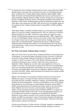 As regards the status of Islamic banking industry in the country (End June 2004),
Meezan Bank is operating with 10 branches in 5 cities as a full fledged Islamic
bank. In addition to it, 5 banks (MCB, Bank of Khyber, Bank Alfalah, Habib
Bank AG Zurich and Standard Chartered Bank) have been issued licenses for 12
dedicated Islamic Banking Branches (IBB) of which 10 branches are operating in
Karachi, Islamabad, Peshawar, Lahore, Faisalabad and Multan. These banks are
planning to offer Islamic banking products in Quetta, Hyderabad, Gujranwala and
other major cities during the year 2004. SBP has also given in principle approval
for opening 10 more Islamic banking branches during 2004 by MCB and Bank
Alfalah.
Habib Bank Limited and Bank Al Habib Limited have been granted in principle
approval to open two Islamic banking branches.They are expected to start these
branches during the year 2004. At least five more banks are expected to open
Islamic banking branches during the year ending December, 2004. Applications
for two new full-fledged Islamic banks are also underscrutiny while the license
of a foreign Islamic bank is being converted to Islamic banking. Some of the
banks who are operating Islamic banking branches are also offering Islamic
banking products through their existing conventionalbranches by using hub &
spoke arrangement. It will increase the outreach of Islamic banking products in
other cities as well.
Q4. What is the Islamic Banking Global Scenario?
Ans. Over the last three decades Islamic banking and finance has developed into
a full-fledged systemand discipline reportedly growing at the rate of 15percent
per annum. Today, Islamic financial institutions,in one form or the other, are
working in about 75 countries of the world. Besides individual financial
institutions operating in many countries, efforts have been underway to
implement Islamic banking on a country wide and comprehensive basis in a
number of countries.The instruments used by them, both on assets and liabilities
sides,have developed significantly and therefore, they are also participating in
the money and capital market transactions.In Malaysia, Bahrain and a few other
countries of the Gulf, Islamic banks and financial institutions are working parallel
with the conventionalsystem.
Bahrain with the largest concentration of Islamic financial institutions in the
Middle East region, is hosting 26 Islamic financial institutions dealing in
diversified activities including commercial banking, investment banking, offshore
banking and funds management. It pursues a dual banking system, where Islamic
banks operate in the environment in which Bahrain Monetary Agency (BMA)
affords equal opportunities and treatment for Islamic banks as for conventional
banks. Bahrain also hosts the newly created Liquidity Management Centre
(LMC) and the International Islamic Financial Market (IIFM) to coordinate the
operations of Islamic banks in the world. To provide appropriate regulatory set
up, the BMA has introduced a comprehensive prudential and reporting
framework that is industry-specific to the concept of Islamic banking and finance.
Further, the BMA has pioneered a range of innovations designed to broaden the
depth of Islamic financial markets and to provide Islamic institutions with wider
opportunities to manage their liquidity.
Anothercountry that has a visible existence of Islamic banking at comprehensive
level is Malaysia where both conventionaland Islamic banking systems are
 
