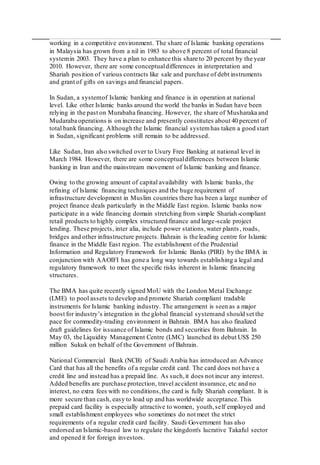 working in a competitive environment. The share of Islamic banking operations
in Malaysia has grown from a nil in 1983 to above 8 percent of total financial
systemin 2003. They have a plan to enhance this share to 20 percent by the year
2010. However, there are some conceptualdifferences in interpretation and
Shariah position of various contracts like sale and purchase of debt instruments
and grant of gifts on savings and financial papers.
In Sudan, a systemof Islamic banking and finance is in operation at national
level. Like other Islamic banks around the world the banks in Sudan have been
relying in the past on Murabaha financing. However, the share of Musharaka and
Mudaraba operations is on increase and presently constitutes about 40 percent of
total bank financing. Although the Islamic financial systemhas taken a good start
in Sudan, significant problems still remain to be addressed.
Like Sudan, Iran also switched over to Usury Free Banking at national level in
March 1984. However, there are some conceptualdifferences between Islamic
banking in Iran and the mainstream movement of Islamic banking and finance.
Owing to the growing amount of capital availability with Islamic banks, the
refining of Islamic financing techniques and the huge requirement of
infrastructure development in Muslim countries there has been a large number of
project finance deals particularly in the Middle East region. Islamic banks now
participate in a wide financing domain stretching from simple Shariah-compliant
retail products to highly complex structured finance and large-scale project
lending. These projects, inter alia, include power stations,water plants , roads,
bridges and other infrastructure projects. Bahrain is the leading centre for Islamic
finance in the Middle East region. The establishment of the Prudential
Information and Regulatory Framework for Islamic Banks (PIRI) by the BMA in
conjunction with AAOIFI has gone a long way towards establishing a legal and
regulatory framework to meet the specific risks inherent in Islamic financing
structures.
The BMA has quite recently signed MoU with the London Metal Exchange
(LME) to pool assets to develop and promote Shariah compliant tradable
instruments for Islamic banking industry. The arrangement is seen as a major
boost for industry’s integration in the global financial systemand should set the
pace for commodity-trading environment in Bahrain. BMA has also finalized
draft guidelines for issuance of Islamic bonds and securities from Bahrain. In
May 03, the Liquidity Management Centre (LMC) launched its debut US$ 250
million Sukuk on behalf of the Government of Bahrain.
National Commercial Bank (NCB) of Saudi Arabia has introduced an Advance
Card that has all the benefits of a regular credit card. The card does not have a
credit line and instead has a prepaid line. As such,it does not incur any interest.
Added benefits are purchase protection, travel accident insurance, etc and no
interest, no extra fees with no conditions,the card is fully Shariah compliant. It is
more secure than cash, easy to load up and has worldwide acceptance.This
prepaid card facility is especially attractive to women, youth,self employed and
small establishment employees who sometimes do not meet the strict
requirements of a regular credit card facility. Saudi Government has also
endorsed an Islamic-based law to regulate the kingdom's lucrative Takaful sector
and opened it for foreign investors.
 