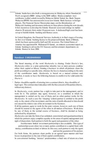 .
.
Islamic banks have also built a strong presence in Malaysia, where Standard &
Poor's assigned a BBB+ rating to the $600 million Sharia-compliant trust
certificates (called sukuk) issued by Malaysia Global Sukuk Inc. Bank Negara
Malaysia (BNM) has announced to issue new Islamic Bank licences to foreign
players. The Financial Sector Masterplan maps out the liberalisation of
Malaysia's banking and insurance industry in three phases during the next decade.
It lists incentives to develop the Islamic financial sectorand enlarge its market
share to 20 percent, from under 10 percent now. A dedicated high court has been
set up to handle Islamic banking and finance cases.
In United Kingdom, the Financial Services Authority is in final stages of issuing
its first ever Islamic banking license to the proposed Islamic Bank of Britain,
which has been sponsored by Gulf and UK investors.The United States of
America has appointed Dr. Mahmoud El Gamal, an eminent economist/expert on
Islamic banking to advise the US Treasury and Government departments on
Islamic finance in June 2004.
The literal meaning of the word Musharaka is sharing. Under Sharia’a law,
Musharaka refers to a joint partnership whereby two or more persons combine
either their capital or labour, forming a business in which all partners share the
proﬁt according to a speciﬁc ratio, whereas the loss is shared according to the ratio
of the contribution made. Musharaka is based on a mutual contract and,
therefore, it needs to have the following features to enable it to be valid under the
Sharia’a:
Parties should be capable of entering into a contract (that is, they should be of
legal age). The contract must take place with the free consent ofthe parties (that is,
without any duress).
In Musharaka, every partner has a right to take part in the management, and to
work for it. The partners may agree, however, on a condition in which the
management is carried out by one of them, and no other partner works for the
Musharaka. In such a case the ‘sleeping’ (silent) partner is entitled to the proﬁt
only to the extent of his investment, and the ratio of proﬁt allocated to himshould
not exceed the relative size of his investment in the business.
If all the partners agree to work for the joint venture, however, each one of them
should be treated as the agent of the other in all matters of business. Work done
by any of them, in the normal course of business, shall be deemed as being
authorised by all partners.
Musharaka can take the formof an unlimited, unrestricted and equalpartnership in
which the partners enjoy complete equality in the areas ofcapital,management and
right of disposition. Each partner is both the agent and guarantor of the other.
Anothermore limited investment partnership is also available. This type of
partnership occurs when two or more parties contribute to a capital fund, with
money,contributions in kind or labour.In this case, each partner is only the agent
and not the guarantorof his partner.
For both forms, the partners share proﬁts in an agreed upon manner and bear
losses in proportion to the size of their capital contributions.
In conventional banking, ‘interest’ predetermines a ﬁxed rate of return on a loan
Handout- 3 MUSHARAKA
 
