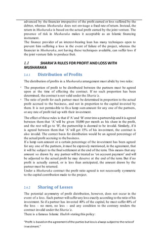 .
.
advanced by the ﬁnancier irrespective of the proﬁt earned or loss suffered by the
debtor, whereas Musharaka does not envisage a ﬁxed rate of return. Instead, the
return in Musharaka is based on the actual proﬁt earned by the joint venture. The
presence of risk in Musharaka makes it acceptable as an Islamic ﬁnancing
instrument.
The ﬁnance provider of an interest-bearing loan has many techniques open to
prevent him suffering a loss in the event of failure of the project, whereas the
ﬁnancier in Musharaka, not having these techniques available, can suffer loss if
the joint venture fails to produce fruit.
1.1 SHARIA’A RULES FOR PROFIT AND LOSS WITH
MUSHARAKA
2.4.1 Distribution of Proﬁts
The distribution of proﬁts in a Musharaka arrangement must abide by two rules:
The proportion of proﬁt to be distributed between the partners must be agreed
upon at the time of effecting the contract. If no such proportion has been
determined, the contract is not valid under the Sharia’a.
The ratio of proﬁt for each partner must be determined in proportion to the actual
proﬁt accrued to the business, and not in proportion to the capital invested by
them. It is not permissible to ﬁx a lump sum amount for any one of the partners,
or any rate of proﬁt tied up with their investment.
The effect of these rules is that if ‘A’and ‘B’enterinto a partnership and it is agreed
between them that ‘A’ will be given 10,000 per month as his share in the proﬁt,
and the rest will go to ‘B’, the partnership is deemed to be invalid. Similarly, if it
is agreed between them that ‘A’ will get 15% of his investment, the contract is
also invalid. The correct basis for distribution would be an agreed percentage of
the actual proﬁt accruing to thebusiness.
If a lump sum amount or a certain percentage of the investment has been agreed
for any one of the partners, it must be expressly mentioned, in the agreement, that
it will be subject to the ﬁnal settlement at the end of the term. This means that any
amount so drawn by any partner will be treated as ‘on account payment’ and will
be adjusted to the actual proﬁt he may deserve at the end of the term. But if no
proﬁt is actually earned, or is less than anticipated, the amount drawn by the
partner must be returned.
Under a Musharaka contract the proﬁt ratio agreed is not necessarily symmetric
to the capital contribution made to the project.
2.4.2 Sharing of Losses
The potential asymmetry of proﬁt distribution, however, does not occur in the
event of a loss. Each partner willsufferany loss exactly according to the ratio ofhis
investment. So if a partner has invested 40% of the capital, he must suffer 40% of
the loss – no more, no less – and any condition to the contrary renders the
contract invalid under the Sharia’a.
There is a famous Islamic Hadith stating this policy:
“Proﬁt is basedonthe agreement ofthe parties but lossis always subject to the ratioof
investment.”
 