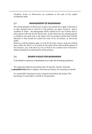 .
inappropriate to establish a company with borrowed money,for the purpose ofproﬁt.
.
Therefore, losses in Musharaka are symmetric to the ratio of the capital
contribution made.
2.5 MANAGEMENT OF MUSHARAKA
The normal principle of Musharaka is that every partner has a right to take part in
its man- agement and to work for it. The partners can agree, however, upon a
condition in which the management will be carried out by one of them, and no
other partner will work for the Musharaka. In this latter case the sleeping partner
is entitled to the proﬁt only to the extent of his investment, and the ratio of proﬁt
allocated to him should not exceed the ratio of his investment, as discussed
earlier.
However, if all the partners agree to work for the joint venture, each one of them
must, under the Sharia’a, be treated as the agent of the other in all the matters of
the business; any work done by one of them in the normal course of business
shall be deemed to be authorised by all the partners.
2.6 SHARIA’A RULES FOR MUSHARAKA
To be Sharia’a compliant,a Musharaka must meet the followingconditions:
The capital provided by each partner must be speciﬁc, existent and easily
accessible. It is
It is permissible for partners to have unequal ownership in the project. The
percentage of ownership is set forth in the agreement.
 