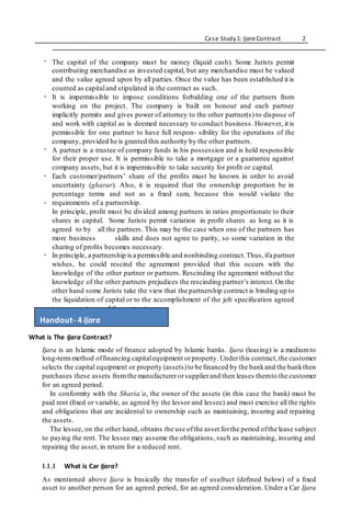 Case Study1: Ijara Contract 2
.
. The capital of the company must be money (liquid cash). Some Jurists permit
contributing merchandise as invested capital, but any merchandise must be valued
and the value agreed upon by all parties. Once the value has been established it is
counted as capitaland stipulated in the contract as such.
It is impermissible to impose conditions forbidding one of the partners from
working on the project. The company is built on honour and each partner
implicitly permits and gives power of attorney to the other partner(s) to dispose of
and work with capital as is deemed necessary to conduct business. However, it is
permissible for one partner to have full respon- sibility for the operations of the
company, provided he is granted this authority by the other partners.
A partner is a trustee of company funds in his possession and is held responsible
for their proper use. It is permissible to take a mortgage or a guarantee against
company assets, but it is impermissible to take security for proﬁt or capital.
Each customer/partners’ share of the proﬁts must be known in order to avoid
uncertainty (gharar). Also, it is required that the ownership proportion be in
percentage terms and not as a ﬁxed sum, because this would violate the
requirements of a partnership.
In principle, proﬁt must be divided among partners in ratios proportionate to their
shares in capital. Some Jurists permit variation in proﬁt shares as long as it is
agreed to by all the partners. This may be the case when one of the partners has
more business skills and does not agree to parity, so some variation in the
sharing of proﬁts becomes necessary.
In principle, a partnership isa permissible and nonbinding contract.Thus,ifa partner
wishes, he could rescind the agreement provided that this occurs with the
knowledge of the other partner or partners. Rescinding the agreement without the
knowledge of the other partners prejudices the rescinding partner’s interest.On the
other hand some Jurists take the view that the partnership contract is binding up to
the liquidation of capital or to the accomplishment of the job speciﬁcation agreed
to on acceptance of the contract.
What is The Ijara Contract?
Ijara is an Islamic mode of ﬁnance adopted by Islamic banks. Ijara (leasing) is a mediumto
long-termmethod ofﬁnancing capitalequipment orproperty.Underthis contract,the customer
selects the capital equipment or property (assets)to be ﬁnanced by the bankand the bankthen
purchases these assets from the manufacturerorsupplierand then leases themto the customer
for an agreed period.
In conformity with the Sharia’a, the owner of the assets (in this case the bank) must be
paid rent (ﬁxed or variable, as agreed by the lessor and lessee) and must exercise all the rights
and obligations that are incidental to ownership such as maintaining, insuring and repairing
the assets.
The lessee, on the other hand, obtains the use ofthe asset forthe period ofthe lease subject
to paying the rent. The lessee may assume the obligations, such as maintaining, insuring and
repairing the asset, in return for a reduced rent.
1.1.1 What is Car Ijara?
As mentioned above Ijara is basically the transfer of usufruct (deﬁned below) of a ﬁxed
asset to another person for an agreed period, for an agreed consideration. Under a Car Ijara
.
.
.
.
Handout- 4 Ijara
 