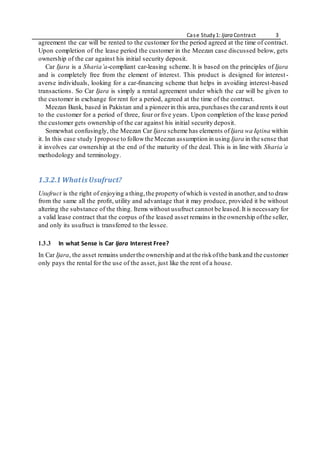 Case Study1: Ijara Contract 3
agreement the car will be rented to the customer for the period agreed at the time of contract.
Upon completion of the lease period the customer in the Meezan case discussed below, gets
ownership of the car against his initial security deposit.
Car Ijara is a Sharia’a-compliant car-leasing scheme. It is based on the principles of Ijara
and is completely free from the element of interest. This product is designed for interest-
averse individuals, looking for a car-ﬁnancing scheme that helps in avoiding interest-based
transactions. So Car Ijara is simply a rental agreement under which the car will be given to
the customer in exchange for rent for a period, agreed at the time of the contract.
Meezan Bank, based in Pakistan and a pioneerin this area,purchases the carand rents it out
to the customer for a period of three, four or ﬁve years. Upon completion of the lease period
the customer gets ownership of the car against his initial security deposit.
Somewhat confusingly, the Meezan Car Ijara scheme has elements ofIjara wa Iqtina within
it. In this case study Ipropose to followthe Meezan assumption in using Ijara in the sense that
it involves car ownership at the end of the maturity of the deal. This is in line with Sharia’a
methodology and terminology.
1.3.2.1 Whatis Usufruct?
Usufruct is the right of enjoying a thing,the property ofwhich is vested in another,and to draw
from the same all the proﬁt, utility and advantage that it may produce, provided it be without
altering the substance of the thing. Items without usufruct cannot be leased.It is necessary for
a valid lease contract that the corpus of the leased asset remains in the ownership ofthe seller,
and only its usufruct is transferred to the lessee.
1.3.3 In what Sense is Car Ijara Interest Free?
In Car Ijara, the asset remains underthe ownership and at the riskofthe bankand the customer
only pays the rental for the use of the asset, just like the rent of a house.
 