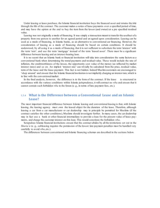 Under leasing or lease purchase, the Islamic ﬁnancial institution buys the ﬁnanced asset and retains the title
through the life of the contract. The customer makes a series of lease payments over a speciﬁed period of time,
and may have the option at the end to buy the item from the lessor (and owner) at a pre speciﬁed residual
value.
Leasing was not originally a mode of ﬁnancing. It was simply a transaction meant to transfer the usufruct ofa
property from one person to another for an agreed period and an agreed upon consideration. Leasing can be
used as a mode of ﬁnancing, in Islamic banks, as an alternative to conventional car ﬁnancing. However, the
consideration of leasing as a mode of ﬁnancing should be based on certain conditions. It should be
understood, by all using it as a mode of ﬁnancing, that it is not sufﬁcient to substitute the term‘interest’ with
the term ‘rent’, and use the term ‘mortgage’ instead of the term ‘leased asset’. There must be a signiﬁcant
difference between leasing and an interest-bearing loan.
It is no secret that an Islamic bank or ﬁnancial institution will take into consideration the same factors as a
conventional bank when determining the rental payments and residual value. These would include the rate of
inﬂation, the creditworthiness of the lessee, the opportunity cost value of the money (as reﬂected by market
interest rates) and so on. An implicit ‘interest rate’ can trivially be calculated from the price, residual value,
term of the lease and the lease payment. This fact is not hidden. Indeed Muslimcustomers are encouraged to
‘shop around’ and ensure that the Islamic ﬁnancial institution is not implicitly charging an interest rate,which is
in line with the conventionalmarket.
In the ﬁnal analysis, however, the difference is in the form of the contract. If the lease is structured in
accordance with the various conditions within Islamic jurisprudence, it will contract no riba and ensure that it
cannot contain such forbidden riba in the future (e. g., in terms of late payment fees, etc.).
1.3.4 What is the Difference between a Conventional Lease and an Islamic
Lease?
The most important ﬁnancial difference between Islamic leasing and conventional leasing is that, with Islamic
leasing, the leasing agency must own the leased object for the duration of the lease. Therefore, although
leasing a car from a car manufacturer or car dealership may in principle be permitted for Muslims (if the
contract satisﬁes the other conditions), Muslims should investigate further. In many cases, the car dealership
may in fact use a bank or other ﬁnancial intermediary to provide a loan for the present value of lease pay-
ments, and charge the customer interest on this loan. This would constitute the forbidden riba.
Scrupulous Islamic ﬁnancial institutions ensure that the contract abides by all the restrictions set out in the
Sharia’a (e. g., subleasing requires the permission of the lessor; late payment penalties must be handled very
carefully to avoid riba,etc.).
The differences between conventional and Islamic ﬁnancing schemes are described in the sections below.
 