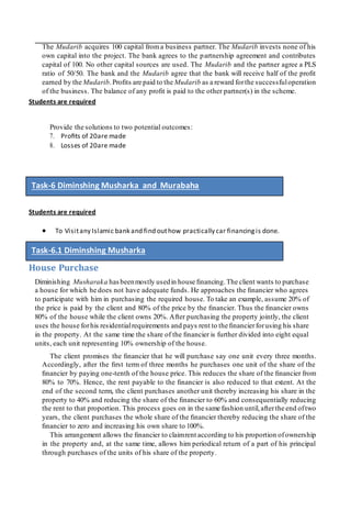 The Mudarib acquires 100 capital froma business partner. The Mudarib invests none of his
own capital into the project. The bank agrees to the partnership agreement and contributes
capital of 100. No other capital sources are used. The Mudarib and the partner agree a PLS
ratio of 50/50. The bank and the Mudarib agree that the bank will receive half of the proﬁt
earned by the Mudarib.Proﬁts are paid to the Mudarib as a reward forthe successfuloperation
of the business. The balance of any proﬁt is paid to the other partner(s) in the scheme.
Students are required
Provide the solutions to two potential outcomes:
7. Proﬁts of 20are made
8. Losses of 20are made
Students are required
 To Visitany Islamic bank and find outhow practically car financingis done.
House Purchase
Diminishing Musharaka has beenmostly usedin house ﬁnancing.The client wants to purchase
a house for which he does not have adequate funds. He approaches the ﬁnancier who agrees
to participate with him in purchasing the required house. To take an example, assume 20% of
the price is paid by the client and 80% of the price by the ﬁnancier. Thus the ﬁnancier owns
80% of the house while the client owns 20%. After purchasing the property jointly, the client
uses the house forhis residentialrequirements and pays rent to the ﬁnancierforusing his share
in the property. At the same time the share of the ﬁnancier is further divided into eight equal
units, each unit representing 10% ownership of the house.
The client promises the ﬁnancier that he will purchase say one unit every three months.
Accordingly, after the ﬁrst term of three months he purchases one unit of the share of the
ﬁnancier by paying one-tenth of the house price. This reduces the share of the ﬁnancier from
80% to 70%. Hence, the rent payable to the ﬁnancier is also reduced to that extent. At the
end of the second term, the client purchases another unit thereby increasing his share in the
property to 40% and reducing the share of the ﬁnancier to 60% and consequentially reducing
the rent to that proportion. This process goes on in the same fashion until,afterthe end oftwo
years, the client purchases the whole share of the ﬁnancier thereby reducing the share of the
ﬁnancier to zero and increasing his own share to 100%.
This arrangement allows the ﬁnancier to claimrent according to his proportion ofownership
in the property and, at the same time, allows him periodical return of a part of his principal
through purchases of the units of his share of the property.
Task-6 Diminshing Musharka and Murabaha
Task-6.1 Diminshing Musharka
 
