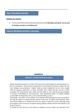 Students are required
 To Visitany Islamic bank and find outhow practically Murabaha and Ijarah can be used
for buying a product on installments?
HANDOUTS
Islamic ﬁnancial institutions are those that are based, in their objectives and operations, on
Qur’anic principles. They are thus set apart from ‘conventional’ institutions,which have no
such religious preoccupations. Islamic banks provide commercial services that comply
with the religious injunctions of Islam. Crucially, these banks provide services to their
customers free from interest, (the Arabic term for which is riba), and the giving and taking
of interest is prohibited in all transactions. This prohibition makes an Islamic banking
systemdiffer fundamentally from a conventional banking system.
Technically, riba refers to the addition in the amount of the principal of a loan according to
the time for which it is loaned and the amount of the loan. In earlier, historical times there
was a ﬁerce debate as to whether the term riba relates to interest or usury, although there
now appears to be consensus of opinion among Islamic scholars that the termextends to all
forms of interest.
In Islamic law (the Sharia’a), riba means an addition, however slight, over and above the
Handout-1 Islamic banking principles
Task-7 Murabaha and Ijara
Task-6.1 Murabaha and Ijara case study
 