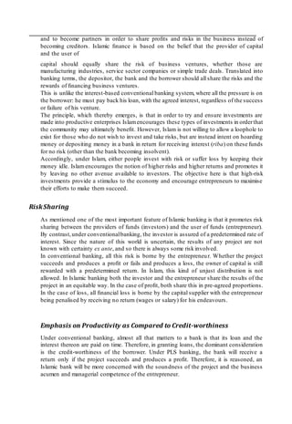 and to become partners in order to share proﬁts and risks in the business instead of
becoming creditors. Islamic ﬁnance is based on the belief that the provider of capital
and the user of
capital should equally share the risk of business ventures, whether those are
manufacturing industries, service sector companies or simple trade deals. Translated into
banking terms, the depositor, the bank and the borrower should all share the risks and the
rewards of ﬁnancing business ventures.
This is unlike the interest-based conventional banking system, where all the pressure is on
the borrower: he must pay back his loan, with the agreed interest, regardless of the success
or failure of his venture.
The principle, which thereby emerges, is that in order to try and ensure investments are
made into productive enterprises Islam encourages these types of investments in orderthat
the community may ultimately beneﬁt. However, Islam is not willing to allow a loophole to
exist for those who do not wish to invest and take risks, but are instead intent on hoarding
money or depositing money in a bank in return for receiving interest (riba) on these funds
for no risk (other than the bank becoming insolvent).
Accordingly, under Islam, either people invest with risk or suffer loss by keeping their
money idle. Islam encourages the notion of higher risks and higher returns and promotes it
by leaving no other avenue available to investors. The objective here is that high-risk
investments provide a stimulus to the economy and encourage entrepreneurs to maximise
their efforts to make them succeed.
RiskSharing
As mentioned one of the most important feature of Islamic banking is that it promotes risk
sharing between the providers of funds (investors) and the user of funds (entrepreneur).
By contrast,under conventionalbanking, the investor is assured of a predetermined rate of
interest. Since the nature of this world is uncertain, the results of any project are not
known with certainty ex ante, and so there is always some risk involved.
In conventional banking, all this risk is borne by the entrepreneur. Whether the project
succeeds and produces a proﬁt or fails and produces a loss, the owner of capital is still
rewarded with a predetermined return. In Islam, this kind of unjust distribution is not
allowed. In Islamic banking both the investor and the entrepreneur share the results of the
project in an equitable way. In the case of proﬁt, both share this in pre-agreed proportions.
In the case of loss, all ﬁnancial loss is borne by the capital supplier with the entrepreneur
being penalised by receiving no return (wages or salary) for his endeavours.
Emphasis on Productivity as Compared to Credit-worthiness
Under conventional banking, almost all that matters to a bank is that its loan and the
interest thereon are paid on time. Therefore, in granting loans, the dominant consideration
is the credit-worthiness of the borrower. Under PLS banking, the bank will receive a
return only if the project succeeds and produces a proﬁt. Therefore, it is reasoned, an
Islamic bank will be more concerned with the soundness of the project and the business
acumen and managerial competence of the entrepreneur.
 