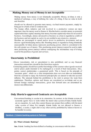 Making Money out of Money is not Acceptable
Making money from money is not Islamically acceptable. Money, in Islam, is only a
medium of exchange, a way of deﬁning the value of a thing. It has no value in itself,
and therefore
should not be allowed to generate more money, via ﬁxed interest payments, simply by
being put in a bank or lent to someone else.
The human effort, initiative and risk involved in a productive venture are more
important than the money used to ﬁnance it. MuslimJurists consider money as potential
capitalratherthan capital, meaning that money becomes capitalonly when it is invested in
business. Accordingly, money advanced to a business as a loan is regarded as a debt of
the business and not capital; as such, it is not entitled to any return (i.e., interest).
Muslims are encouraged to spend and/or invest in productive investments and are
discour- aged fromkeeping money idle. Hoarding money is regarded as being Islamically
unacceptable. In Islam, money represents purchasing power, which is considered to be
the only proper use of money. This purchasing power (money) cannot be used to make
more purchasing power (money) without undergoing the intermediate step of it being
used for the purchase of goods and services.
Uncertainty is Prohibited
Gharar (uncertainty, risk or speculation) is also prohibited, and so any ﬁnancial
transaction entered into should be free from these aspects.
Contracting parties should have perfect knowledge of the counter values (goods received
and/or prices paid) intended to be exchanged as a result of their transactions. Also,
parties cannot predetermine a guaranteed proﬁt. This is based on the principle of
‘uncertain gains’, which on a strict interpretation does not even allow an undertaking
from the customer to repay the borrowed principal plus an amount to take into account
inﬂation. The rationale behind the prohibition is the wish to protect the weak from
exploitation. Therefore, options and futures are considered as un-Islamic and so are
forward foreign exchange transactions, given that forward rates are determined by
interest rate differentials.
Only Sharia’a-approved Contracts are Acceptable
Conventional banking is secular in its orientation. In contrast, in the Islamic system, all
economic agents have to work within the moral value system of Islam. Islamic banks
are no exception. As such, they cannot ﬁnance any project that conﬂicts with the moral
value system of Islam. For example, Islamic banks are not allowed to ﬁnance a
distillery, a casino, a night club or any other activity prohibited by Islam or known to
be harmful tosociety.
Q1. What is Islamic Banking?
Ans. Islamic banking has been defined as banking in consonance with the ethos
Handout- 2 Islamicbanking systemin Pakistan
 