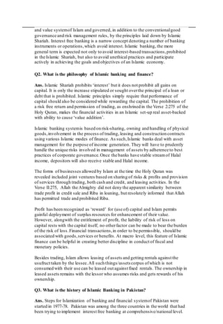 and value systemof Islam and governed, in addition to the conventionalgood
governance and risk management rules, by the principles laid down by Islamic
Shariah. Interest free banking is a narrow concept denoting a number of banking
instruments or operations,which avoid interest. Islamic banking, the more
general term is expected not only to avoid interest-based transactions,prohibited
in the Islamic Shariah, but also to avoid unethical practices and participate
actively in achieving the goals and objectives of an Islamic economy.
Q2. What is the philosophy of Islamic banking and finance?
Ans. Islamic Shariah prohibits ‘interest’ but it does not prohibit all gains on
capital. It is only the increase stipulated or sought overthe principal of a loan or
debt that is prohibited. Islamic principles simply require that performance of
capital should also be considered while rewarding the capital. The prohibition of
a risk free return and permission of trading, as enshrined in the Verse 2:275 of the
Holy Quran, makes the financial activities in an Islamic set-up real asset-backed
with ability to cause ‘value addition’.
Islamic banking systemis based on risk-sharing, owning and handling of physical
goods,involvement in the process of trading, leasing and construction contracts
using various Islamic modes of finance. As such,Islamic banks deal with asset
management for the purpose of income generation. They will have to prudently
handle the unique risks involved in management of assets by adherence to best
practices of corporate governance.Once the banks have stable streamof Halal
income, depositors will also receive stable and Halal income.
The forms of businesses allowed by Islam at the time the Holy Quran was
revealed included joint ventures based on sharing of risks & profits and provision
of services through trading, both cash and credit, and leasing activities. In the
Verse II:275, Allah the Almighty did not deny the apparent similarity between
trade profit in credit sale and Riba in loaning, but resolutely informed that Allah
has permitted trade and prohibited Riba.
Profit has been recognized as ‘reward’ for (use of) capital and Islam permits
gainful deployment of surplus resources for enhancement of their value.
However, alongwith the entitlement of profit, the liability of risk of loss on
capital rests with the capital itself; no otherfactor can be made to bear the burden
of the risk of loss.Financial transactions,in order to be permissible, should be
associated with goods,services or benefits. At macro level, this feature of Islamic
finance can be helpful in creating better discipline in conduct of fiscal and
monetary policies.
Besides trading, Islam allows leasing of assets and getting rentals against the
usufruct taken by the lessee.All such things/assets corpus ofwhich is not
consumed with their use can be leased out against fixed rentals. The ownership in
leased assets remains with the lessor who assumes risks and gets rewards of his
ownership.
Q3. What is the history of Islamic Banking in Pakistan?
Ans. Steps for Islamization of banking and financial systemof Pakistan were
started in 1977-78. Pakistan was among the three countries in the world that had
been trying to implement interest free banking at comprehensive/national level.
 