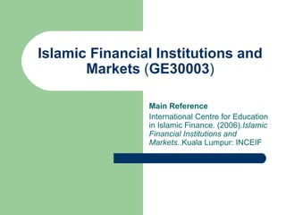 Islamic Financial Institutions and Markets  ( GE30003 ) Main Reference International Centre for Education in Islamic Finance. (2006). Islamic Financial Institutions and Markets. .Kuala Lumpur: INCEIF 