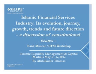 Islamic Financial Services
  Industry: Its evolution, journey,
                evolution journey
growth, trends and future direction
  - a discussion of constitutional
                issues -
       Bank Muscat /IIFM Workshop

   Islamic Liquidity Management & Capital
            Markets May 5 – 6, 2012
            By Abdulkader Thomas
            B Abd lk d Th
 